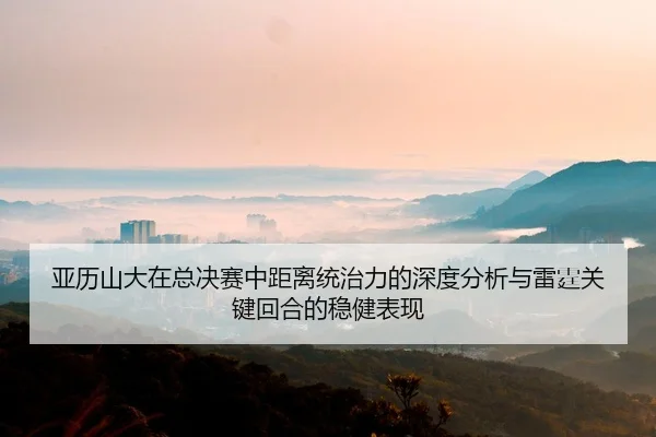 亚历山大在总决赛中距离统治力的深度分析与雷霆关键回合的稳健表现