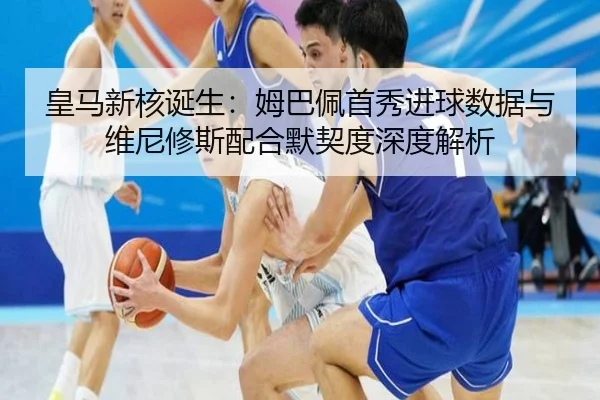 皇马新核诞生：姆巴佩首秀进球数据与维尼修斯配合默契度深度解析